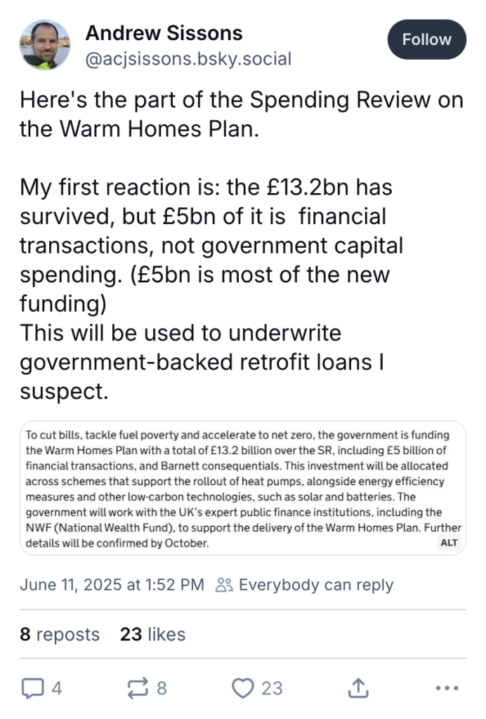 Bluesky post text by @acjsissons.bsky.social: Here's the part of the Spending Review on the Warm Homes Plan. My first reaction is: the £13.2bn has survived, but £5bn of it is financial transactions, not government capital spending. (£5bn is most of the new funding). This will be used to underwrite government-backed retrofit loans I suspect.